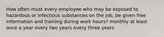 How often must every employee who may be exposed to hazardous or infectious substances on the job, be given free information and training during work hours? monthly at least once a year every two years every three years