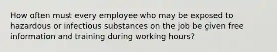 How often must every employee who may be exposed to hazardous or infectious substances on the job be given free information and training during working hours?