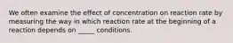 We often examine the effect of concentration on reaction rate by measuring the way in which reaction rate at the beginning of a reaction depends on _____ conditions.