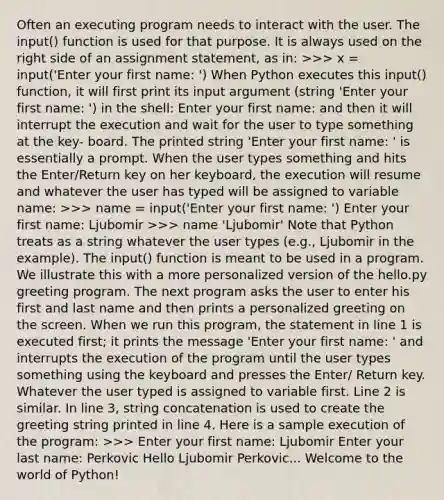 Often an executing program needs to interact with the user. The input() function is used for that purpose. It is always used on the right side of an assignment statement, as in: >>> x = input('Enter your first name: ') When Python executes this input() function, it will first print its input argument (string 'Enter your first name: ') in the shell: Enter your first name: and then it will interrupt the execution and wait for the user to type something at the key- board. The printed string 'Enter your first name: ' is essentially a prompt. When the user types something and hits the Enter/Return key on her keyboard, the execution will resume and whatever the user has typed will be assigned to variable name: >>> name = input('Enter your first name: ') Enter your first name: Ljubomir >>> name 'Ljubomir' Note that Python treats as a string whatever the user types (e.g., Ljubomir in the example). The input() function is meant to be used in a program. We illustrate this with a more personalized version of the hello.py greeting program. The next program asks the user to enter his first and last name and then prints a personalized greeting on the screen. When we run this program, the statement in line 1 is executed first; it prints the message 'Enter your first name: ' and interrupts the execution of the program until the user types something using the keyboard and presses the Enter/ Return key. Whatever the user typed is assigned to variable first. Line 2 is similar. In line 3, string concatenation is used to create the greeting string printed in line 4. Here is a sample execution of the program: >>> Enter your first name: Ljubomir Enter your last name: Perkovic Hello Ljubomir Perkovic... Welcome to the world of Python!