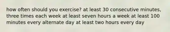 how often should you exercise? at least 30 consecutive minutes, three times each week at least seven hours a week at least 100 minutes every alternate day at least two hours every day