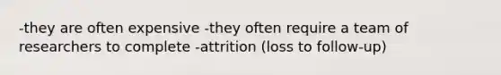 -they are often expensive -they often require a team of researchers to complete -attrition (loss to follow-up)