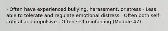 - Often have experienced bullying, harassment, or stress - Less able to tolerate and regulate emotional distress - Often both self-critical and impulsive - Often self reinforcing (Module 47)