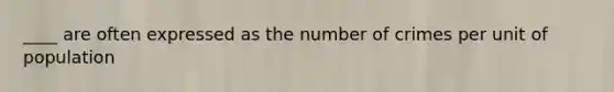 ____ are often expressed as the number of crimes per unit of population