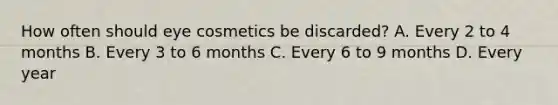 How often should eye cosmetics be discarded? A. Every 2 to 4 months B. Every 3 to 6 months C. Every 6 to 9 months D. Every year