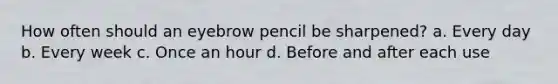 How often should an eyebrow pencil be sharpened? a. Every day b. Every week c. Once an hour d. Before and after each use