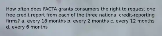 How often does FACTA grants consumers the right to request one free credit report from each of the three national credit-reporting firms? a. every 18 months b. every 2 months c. every 12 months d. every 6 months