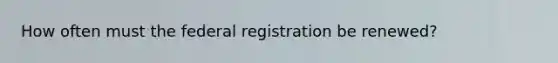 How often must the federal registration be renewed?