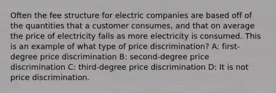 Often the fee structure for electric companies are based off of the quantities that a customer consumes, and that on average the price of electricity falls as more electricity is consumed. This is an example of what type of price discrimination? A: first-degree price discrimination B: second-degree price discrimination C: third-degree price discrimination D: It is not price discrimination.