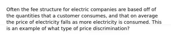 Often the fee structure for electric companies are based off of the quantities that a customer consumes, and that on average the price of electricity falls as more electricity is consumed. This is an example of what type of price discrimination?