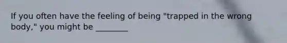 If you often have the feeling of being "trapped in the wrong body," you might be ________
