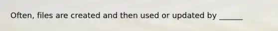 Often, files are created and then used or updated by ______