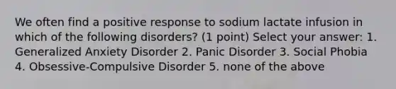 We often find a positive response to sodium lactate infusion in which of the following disorders? (1 point) Select your answer: 1. Generalized Anxiety Disorder 2. Panic Disorder 3. Social Phobia 4. Obsessive-Compulsive Disorder 5. none of the above