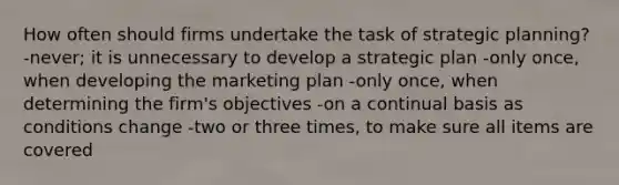 How often should firms undertake the task of strategic planning? -never; it is unnecessary to develop a strategic plan -only once, when developing the marketing plan -only once, when determining the firm's objectives -on a continual basis as conditions change -two or three times, to make sure all items are covered