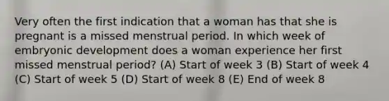 Very often the first indication that a woman has that she is pregnant is a missed menstrual period. In which week of embryonic development does a woman experience her first missed menstrual period? (A) Start of week 3 (B) Start of week 4 (C) Start of week 5 (D) Start of week 8 (E) End of week 8