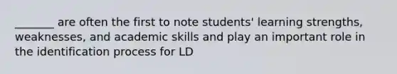 _______ are often the first to note students' learning strengths, weaknesses, and academic skills and play an important role in the identification process for LD