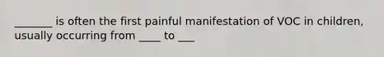 _______ is often the first painful manifestation of VOC in children, usually occurring from ____ to ___