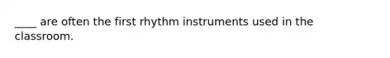 ____ are often the first rhythm instruments used in the classroom.