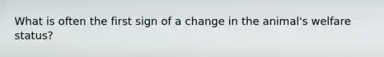 What is often the first sign of a change in the animal's welfare status?