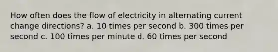 How often does the flow of electricity in alternating current change directions? a. 10 times per second b. 300 times per second c. 100 times per minute d. 60 times per second