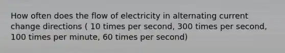 How often does the flow of electricity in alternating current change directions ( 10 times per second, 300 times per second, 100 times per minute, 60 times per second)