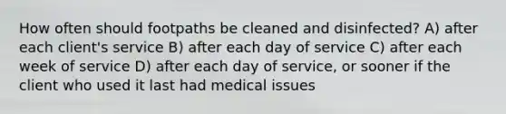 How often should footpaths be cleaned and disinfected? A) after each client's service B) after each day of service C) after each week of service D) after each day of service, or sooner if the client who used it last had medical issues