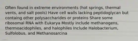 Often found in extreme environments (hot springs, thermal vents, and salt pools) Have cell walls lacking peptidoglycan but containg other polysaccharides or proteins Share some ribosomal RNA with Eukarya Mostly include methanogens, thermoacidophiles, and halophiles Include Halobacterium, Sulfolobus, and Methanosarcina