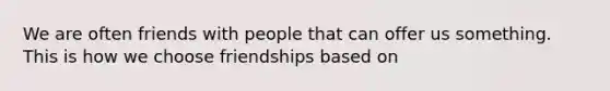 We are often friends with people that can offer us something. This is how we choose friendships based on