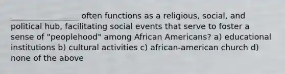 _________________ often functions as a religious, social, and political hub, facilitating social events that serve to foster a sense of "peoplehood" among African Americans? a) educational institutions b) cultural activities c) african-american church d) none of the above