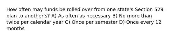 How often may funds be rolled over from one state's Section 529 plan to another's? A) As often as necessary B) No <a href='https://www.questionai.com/knowledge/keWHlEPx42-more-than' class='anchor-knowledge'>more than</a> twice per calendar year C) Once per semester D) Once every 12 months