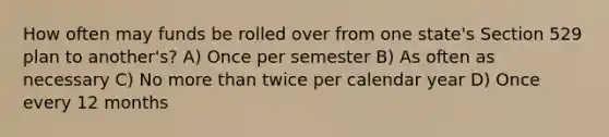 How often may funds be rolled over from one state's Section 529 plan to another's? A) Once per semester B) As often as necessary C) No more than twice per calendar year D) Once every 12 months