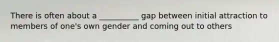 There is often about a __________ gap between initial attraction to members of one's own gender and coming out to others