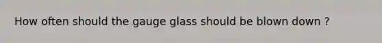 How often should the gauge glass should be blown down ?