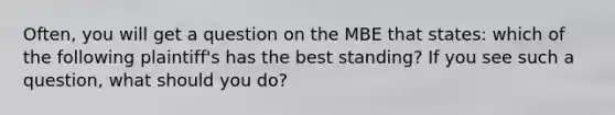 Often, you will get a question on the MBE that states: which of the following plaintiff's has the best standing? If you see such a question, what should you do?