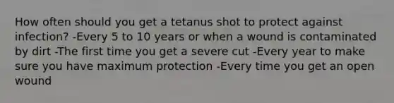 How often should you get a tetanus shot to protect against infection? -Every 5 to 10 years or when a wound is contaminated by dirt -The first time you get a severe cut -Every year to make sure you have maximum protection -Every time you get an open wound