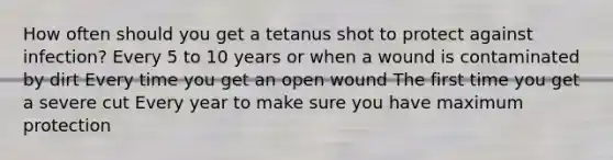 How often should you get a tetanus shot to protect against infection? Every 5 to 10 years or when a wound is contaminated by dirt Every time you get an open wound The first time you get a severe cut Every year to make sure you have maximum protection