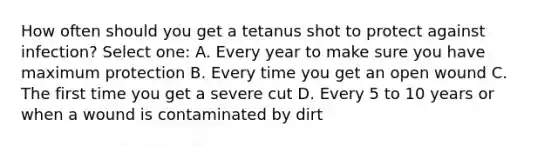 How often should you get a tetanus shot to protect against infection? Select one: A. Every year to make sure you have maximum protection B. Every time you get an open wound C. The first time you get a severe cut D. Every 5 to 10 years or when a wound is contaminated by dirt