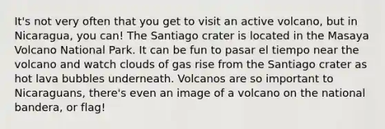 It's not very often that you get to visit an active volcano, but in Nicaragua, you can! The Santiago crater is located in the Masaya Volcano National Park. It can be fun to pasar el tiempo near the volcano and watch clouds of gas rise from the Santiago crater as hot lava bubbles underneath. Volcanos are so important to Nicaraguans, there's even an image of a volcano on the national bandera, or flag!