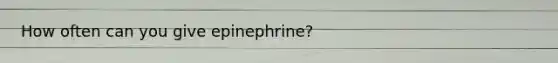 How often can you give epinephrine?