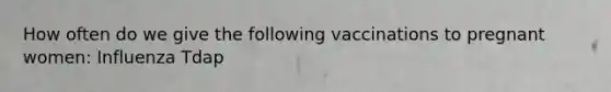 How often do we give the following vaccinations to pregnant women: Influenza Tdap