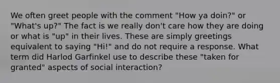 We often greet people with the comment "How ya doin?" or "What's up?" The fact is we really don't care how they are doing or what is "up" in their lives. These are simply greetings equivalent to saying "Hi!" and do not require a response. What term did Harlod Garfinkel use to describe these "taken for granted" aspects of social interaction?