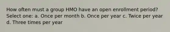 How often must a group HMO have an open enrollment period? Select one: a. Once per month b. Once per year c. Twice per year d. Three times per year