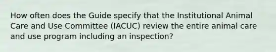 How often does the Guide specify that the Institutional Animal Care and Use Committee (IACUC) review the entire animal care and use program including an inspection?