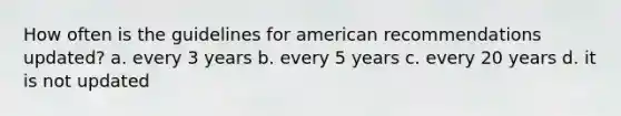 How often is the guidelines for american recommendations updated? a. every 3 years b. every 5 years c. every 20 years d. it is not updated