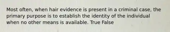 Most often, when hair evidence is present in a criminal case, the primary purpose is to establish the identity of the individual when no other means is available. True False