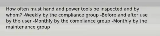 How often must hand and power tools be inspected and by whom? -Weekly by the compliance group -Before and after use by the user -Monthly by the compliance group -Monthly by the maintenance group