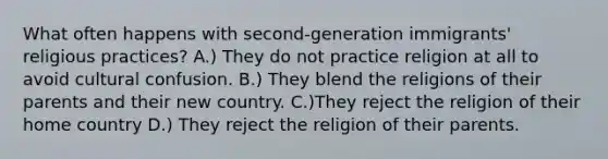 What often happens with second-generation immigrants' religious practices? A.) They do not practice religion at all to avoid cultural confusion. B.) They blend the religions of their parents and their new country. C.)They reject the religion of their home country D.) They reject the religion of their parents.