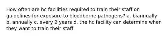 How often are hc facilities required to train their staff on guidelines for exposure to bloodborne pathogens? a. biannually b. annually c. every 2 years d. the hc facility can determine when they want to train their staff