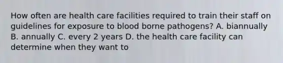 How often are health care facilities required to train their staff on guidelines for exposure to blood borne pathogens? A. biannually B. annually C. every 2 years D. the health care facility can determine when they want to