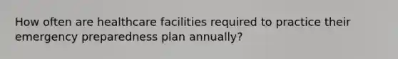 How often are healthcare facilities required to practice their emergency preparedness plan annually?